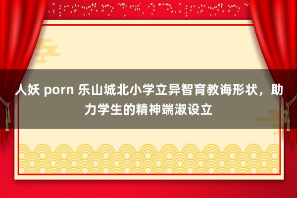 人妖 porn 乐山城北小学立异智育教诲形状，助力学生的精神端淑设立