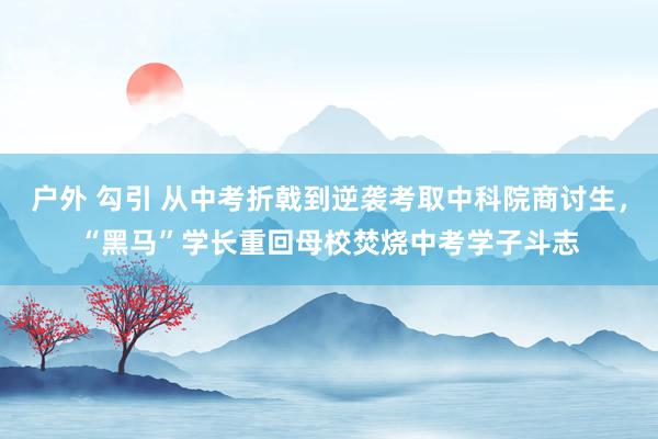户外 勾引 从中考折戟到逆袭考取中科院商讨生，“黑马”学长重回母校焚烧中考学子斗志
