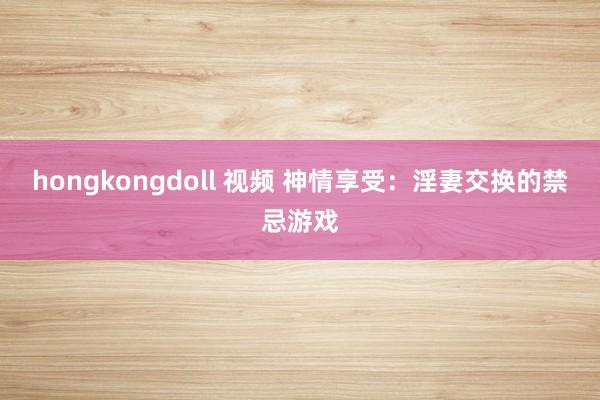 hongkongdoll 视频 神情享受：淫妻交换的禁忌游戏