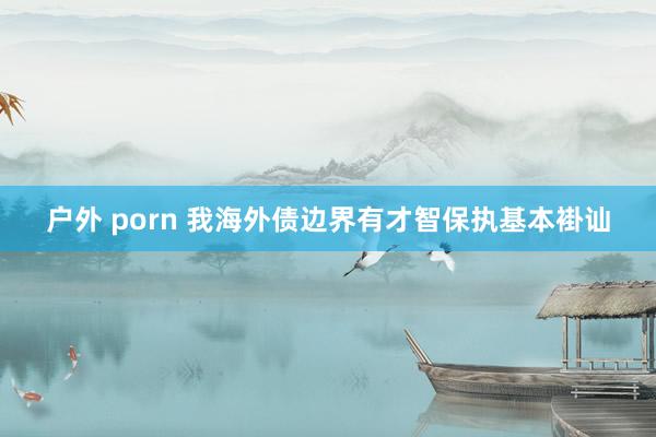 户外 porn 我海外债边界有才智保执基本褂讪