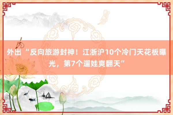 外出 “反向旅游封神！江浙沪10个冷门天花板曝光，第7个遛娃爽翻天”