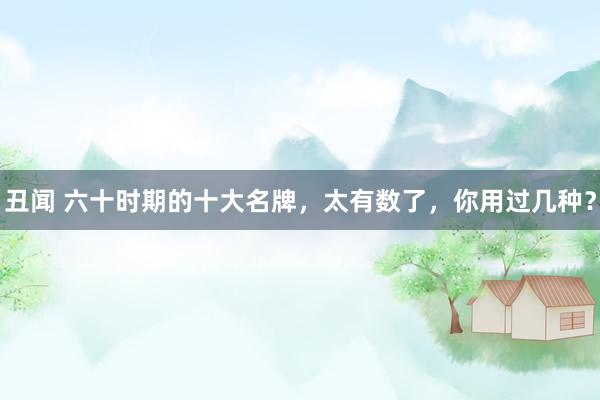 丑闻 六十时期的十大名牌，太有数了，你用过几种？