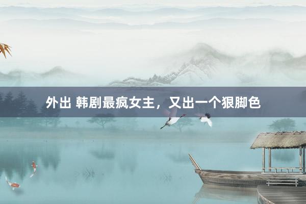 外出 韩剧最疯女主，又出一个狠脚色