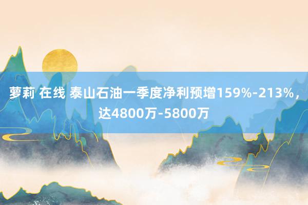 萝莉 在线 泰山石油一季度净利预增159%-213%，达4800万-5800万