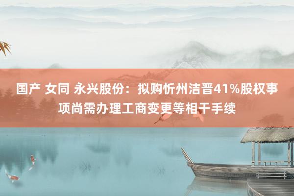 国产 女同 永兴股份：拟购忻州洁晋41%股权事项尚需办理工商变更等相干手续