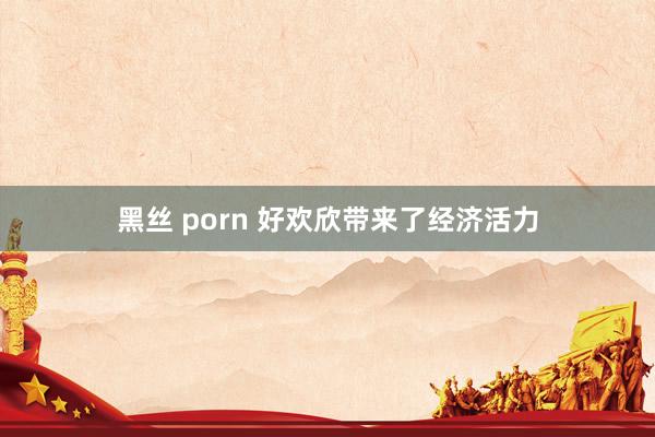 黑丝 porn 好欢欣带来了经济活力