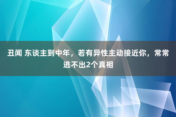 丑闻 东谈主到中年，若有异性主动接近你，常常逃不出2个真相