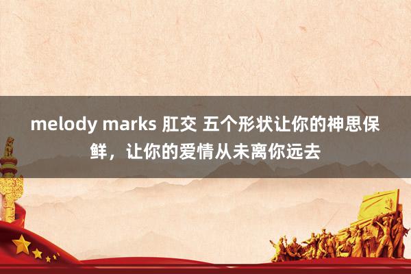 melody marks 肛交 五个形状让你的神思保鲜，让你的爱情从未离你远去