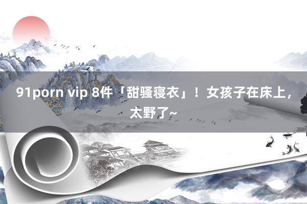91porn vip 8件「甜骚寝衣」！女孩子在床上，太野了~