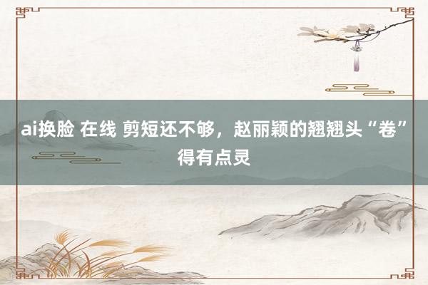 ai换脸 在线 剪短还不够，赵丽颖的翘翘头“卷”得有点灵