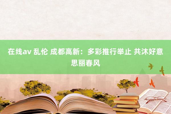 在线av 乱伦 成都高新：多彩推行举止 共沐好意思丽春风