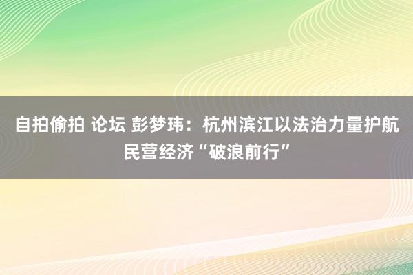 自拍偷拍 论坛 彭梦玮：杭州滨江以法治力量护航民营经济“破浪前行”