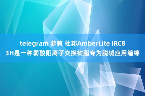 telegram 萝莉 杜邦AmberLite IRC83H是一种弱酸阳离子交换树脂专为脱碱应用缠绵