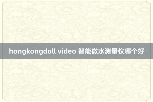 hongkongdoll video 智能微水测量仪哪个好
