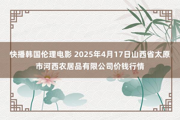 快播韩国伦理电影 2025年4月17日山西省太原市河西农居品有限公司价钱行情