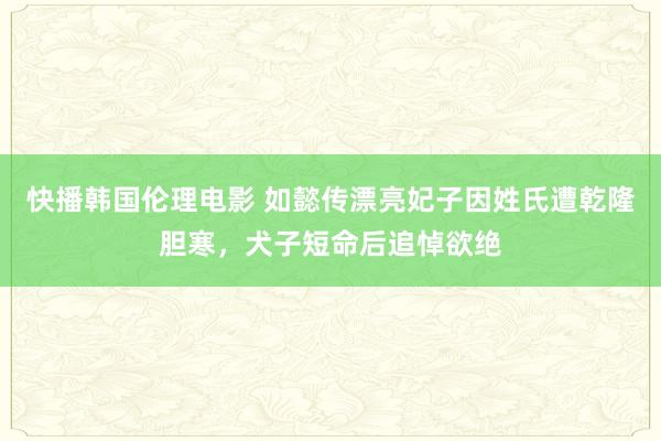 快播韩国伦理电影 如懿传漂亮妃子因姓氏遭乾隆胆寒，犬子短命后追悼欲绝