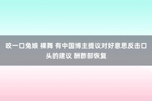 咬一口兔娘 裸舞 有中国博主提议对好意思反击口头的建议 酬酢部恢复