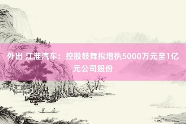外出 江淮汽车：控股鼓舞拟增执5000万元至1亿元公司股份
