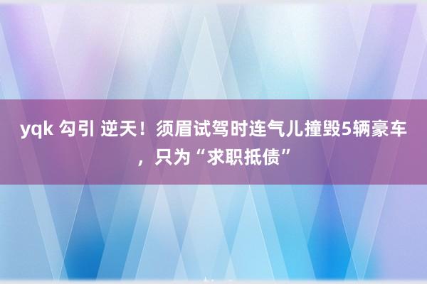 yqk 勾引 逆天！须眉试驾时连气儿撞毁5辆豪车，只为“求职抵债”
