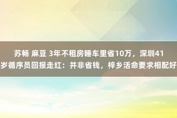 苏畅 麻豆 3年不租房睡车里省10万，深圳41岁循序员回报走红：并非省钱，梓乡活命要求相配好