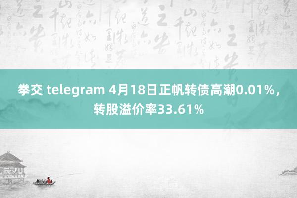 拳交 telegram 4月18日正帆转债高潮0.01%，转股溢价率33.61%