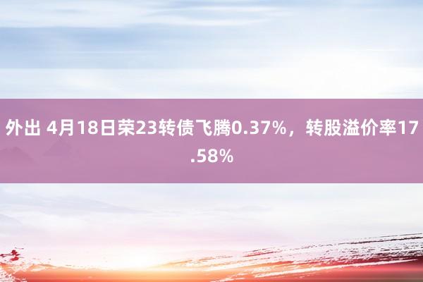 外出 4月18日荣23转债飞腾0.37%，转股溢价率17.58%