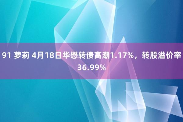 91 萝莉 4月18日华懋转债高潮1.17%，转股溢价率36.99%