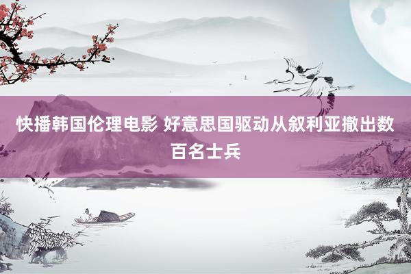 快播韩国伦理电影 好意思国驱动从叙利亚撤出数百名士兵