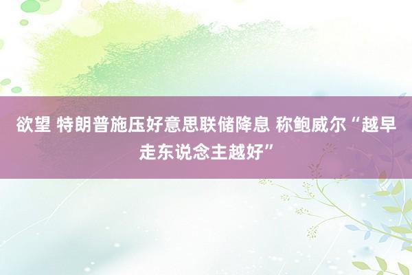 欲望 特朗普施压好意思联储降息 称鲍威尔“越早走东说念主越好”