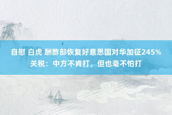 自慰 白虎 酬酢部恢复好意思国对华加征245%关税：中方不肯打，但也毫不怕打