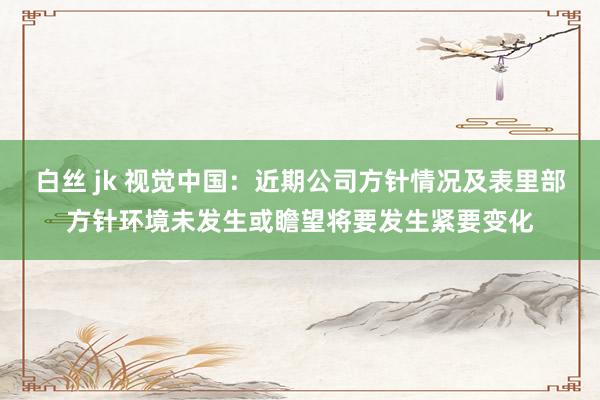 白丝 jk 视觉中国：近期公司方针情况及表里部方针环境未发生或瞻望将要发生紧要变化