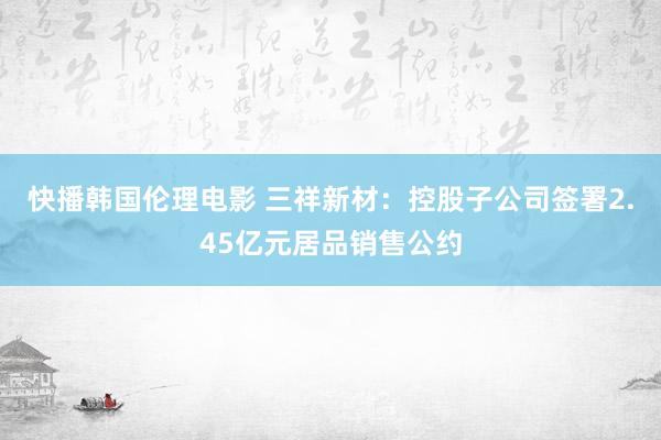 快播韩国伦理电影 三祥新材：控股子公司签署2.45亿元居品销售公约