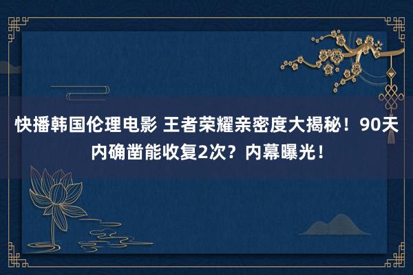 快播韩国伦理电影 王者荣耀亲密度大揭秘！90天内确凿能收复2次？内幕曝光！