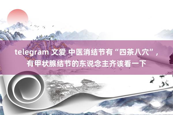 telegram 文爱 中医消结节有“四茶八穴”，有甲状腺结节的东说念主齐该看一下