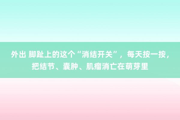 外出 脚趾上的这个“消结开关”，每天按一按，把结节、囊肿、肌瘤消亡在萌芽里