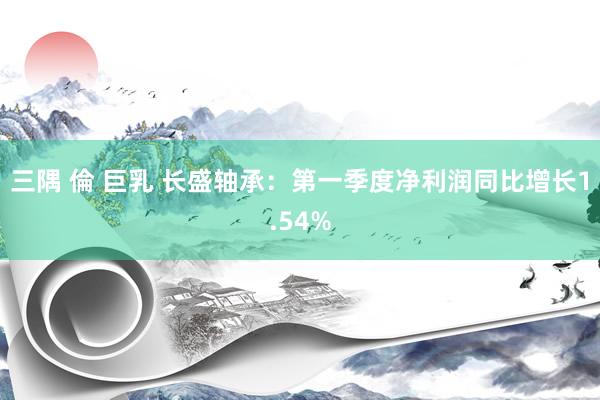 三隅 倫 巨乳 长盛轴承：第一季度净利润同比增长1.54%