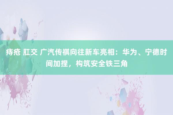 痔疮 肛交 广汽传祺向往新车亮相：华为、宁德时间加捏，构筑安全铁三角