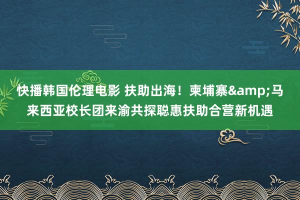 快播韩国伦理电影 扶助出海！柬埔寨&马来西亚校长团来渝共探聪惠扶助合营新机遇